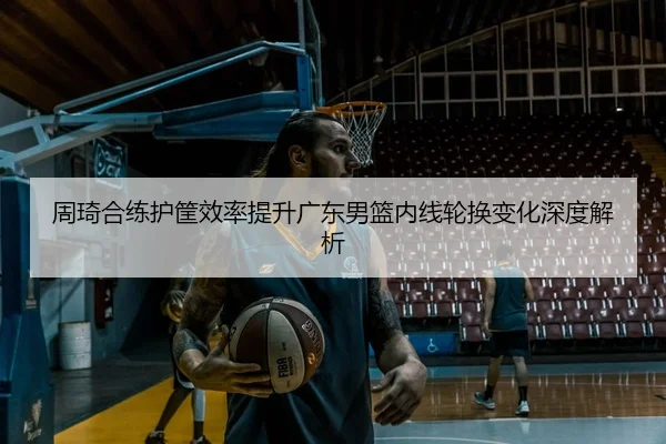 周琦合练护筐效率提升广东男篮内线轮换变化深度解析